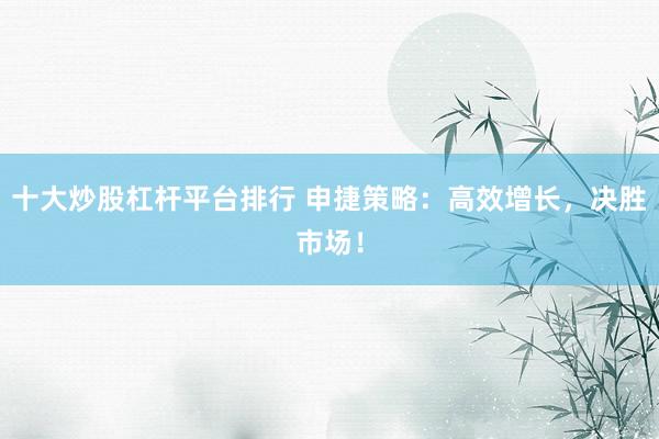 十大炒股杠杆平台排行 申捷策略：高效增长，决胜市场！