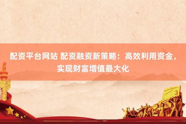 配资平台网站 配资融资新策略：高效利用资金，实现财富增值最大化