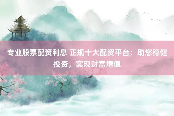 专业股票配资利息 正规十大配资平台：助您稳健投资，实现财富增值