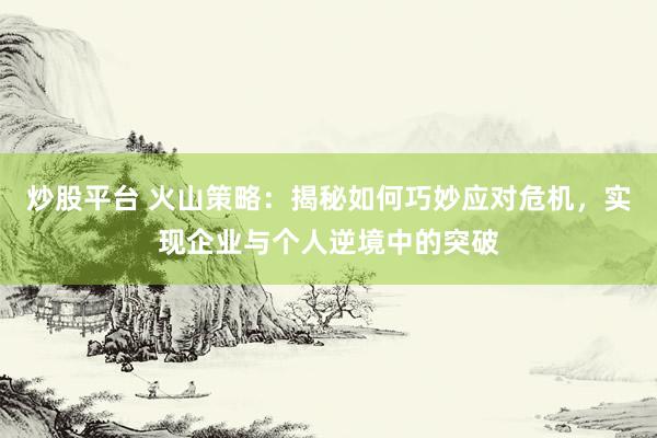炒股平台 火山策略：揭秘如何巧妙应对危机，实现企业与个人逆境中的突破