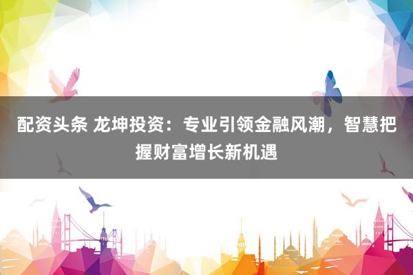 配资头条 龙坤投资：专业引领金融风潮，智慧把握财富增长新机遇