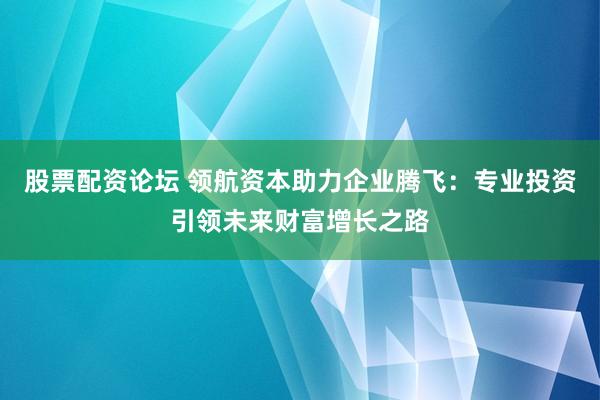 股票配资论坛 领航资本助力企业腾飞：专业投资引领未来财富增长之路