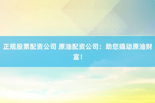 正规股票配资公司 原油配资公司:助您撬动原油财富!