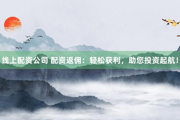 线上配资公司 配资返佣:轻松获利,助您投资起航!