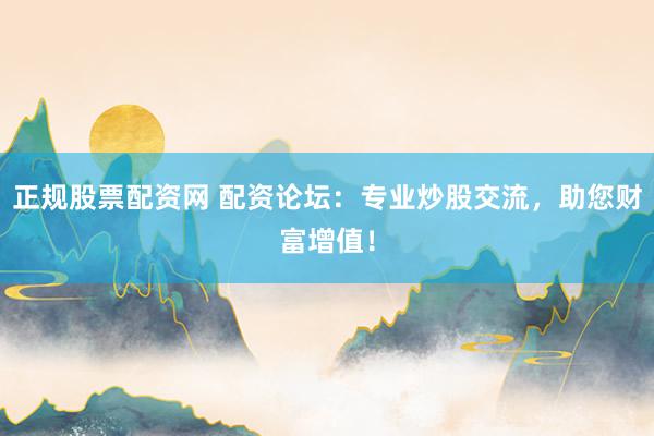 正规股票配资网 配资论坛:专业炒股交流,助您财富增值!