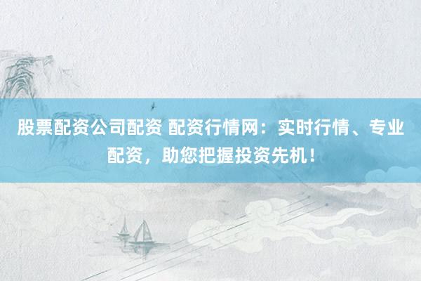 股票配资公司配资 配资行情网:实时行情、专业配资,助您把握投资先机!