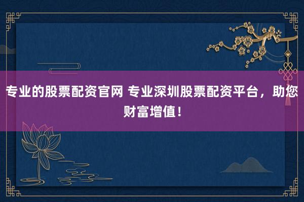 专业的股票配资官网 专业深圳股票配资平台,助您财富增值!