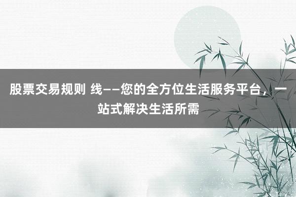 股票交易规则 线——您的全方位生活服务平台,一站式解决生活所需