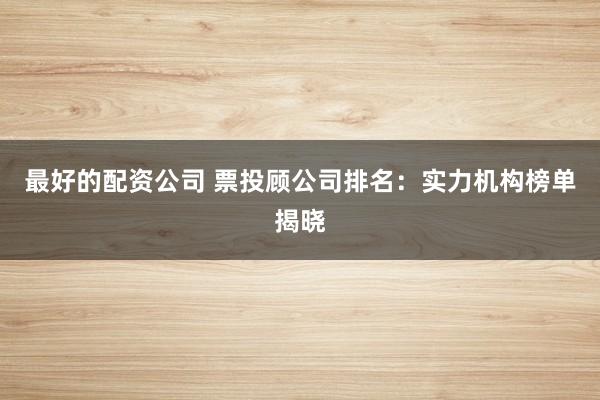 最好的配资公司 票投顾公司排名：实力机构榜单揭晓