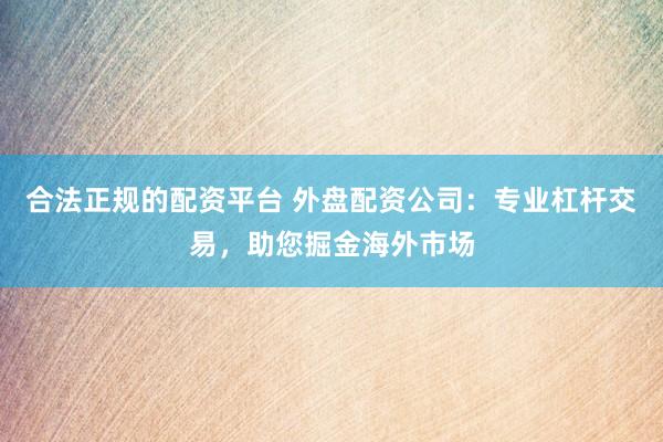 合法正规的配资平台 外盘配资公司:专业杠杆交易,助您掘金海外市场