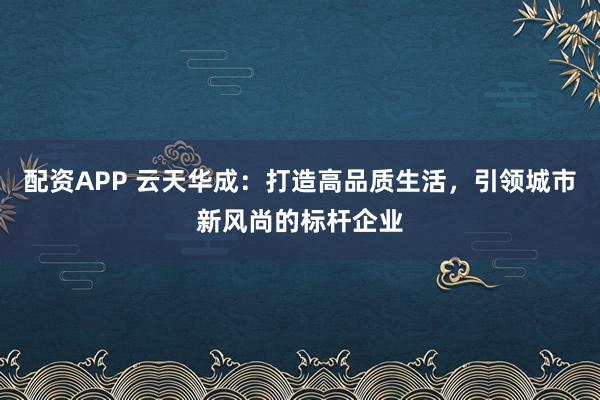 配资APP 云天华成：打造高品质生活，引领城市新风尚的标杆企业
