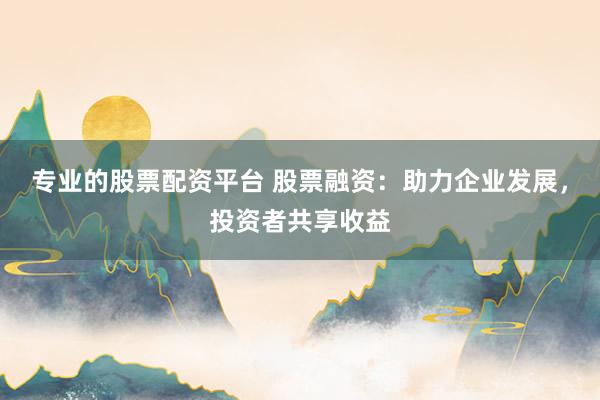 专业的股票配资平台 股票融资:助力企业发展,投资者共享收益