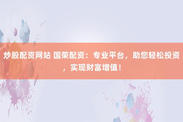 炒股配资网站 国荣配资:专业平台,助您轻松投资,实现财富增值!