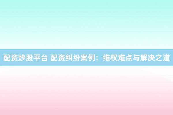 配资炒股平台 配资纠纷案例：维权难点与解决之道