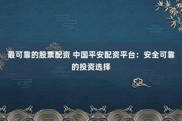 最可靠的股票配资 中国平安配资平台：安全可靠的投资选择