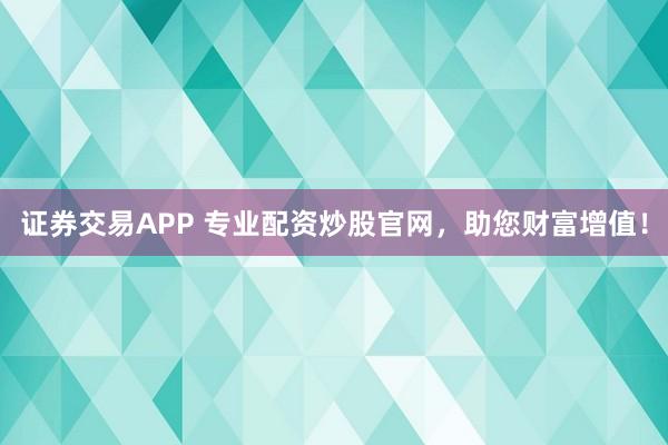 证券交易APP 专业配资炒股官网,助您财富增值!