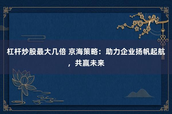 杠杆炒股最大几倍 京海策略:助力企业扬帆起航,共赢未来