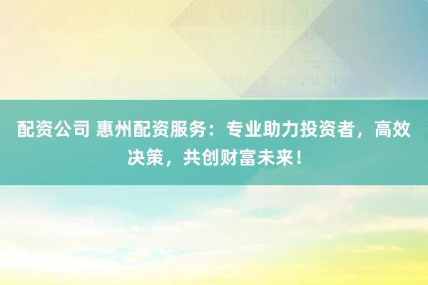 配资公司 惠州配资服务:专业助力投资者,高效决策,共创财富未来!