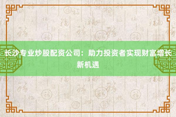 长沙专业炒股配资公司:助力投资者实现财富增长新机遇