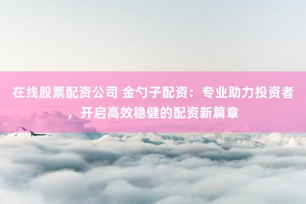 在线股票配资公司 金勺子配资:专业助力投资者,开启高效稳健的配资新篇章
