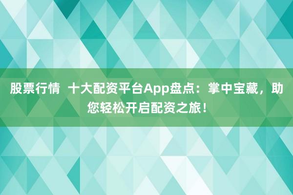 股票行情  十大配资平台App盘点：掌中宝藏，助您轻松开启配资之旅！