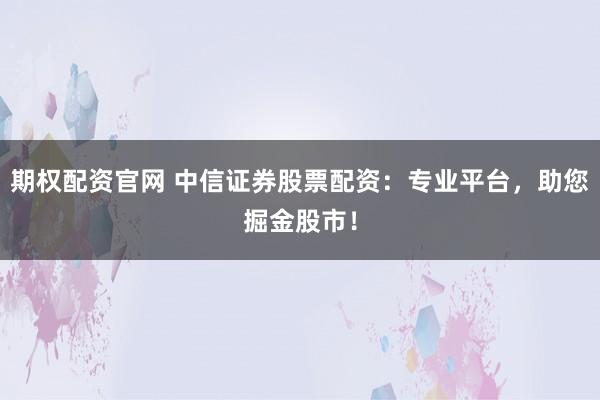 期权配资官网 中信证券股票配资：专业平台，助您掘金股市！
