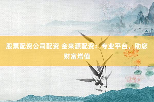 股票配资公司配资 金来源配资：专业平台，助您财富增值