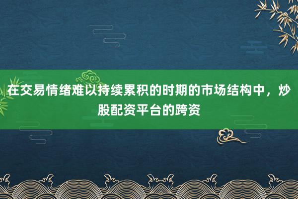 在交易情绪难以持续累积的时期的市场结构中，炒股配资平台的跨资