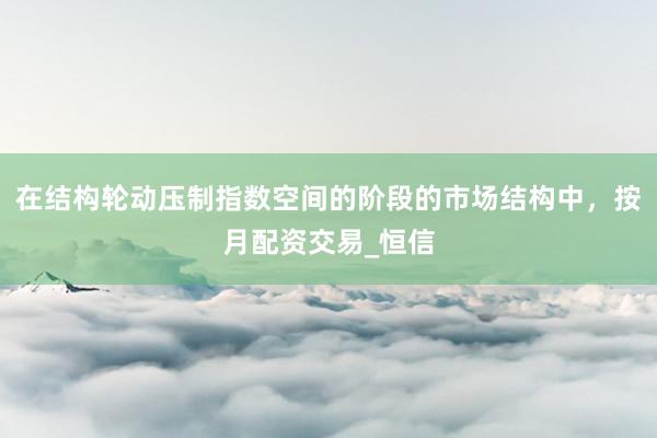 在结构轮动压制指数空间的阶段的市场结构中，按月配资交易_恒信