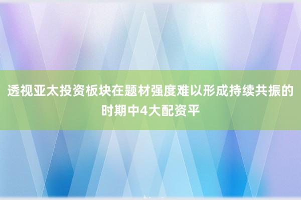 透视亚太投资板块在题材强度难以形成持续共振的时期中4大配资平