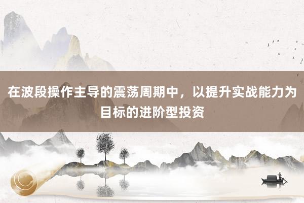 在波段操作主导的震荡周期中，以提升实战能力为目标的进阶型投资