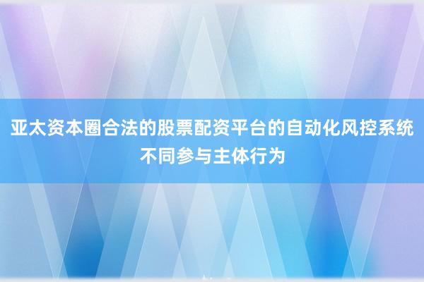 亚太资本圈合法的股票配资平台的自动化风控系统不同参与主体行为