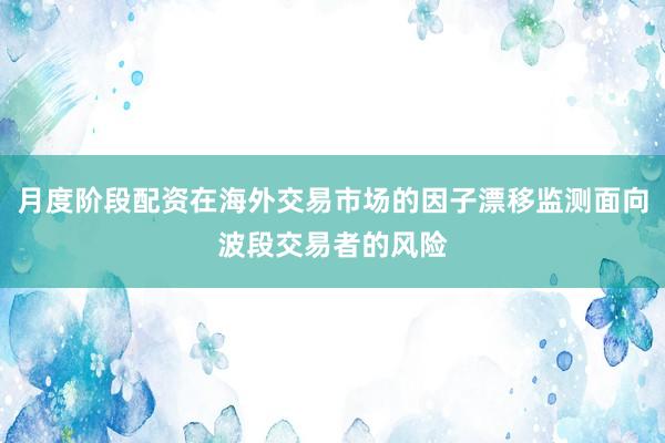 月度阶段配资在海外交易市场的因子漂移监测面向波段交易者的风险