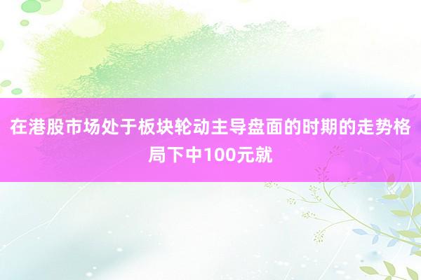 在港股市场处于板块轮动主导盘面的时期的走势格局下中100元就