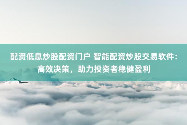 配资低息炒股配资门户 智能配资炒股交易软件：高效决策，助力投资者稳健盈利
