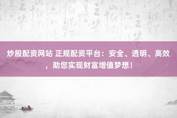 炒股配资网站 正规配资平台：安全、透明、高效，助您实现财富增值梦想！
