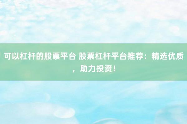 可以杠杆的股票平台 股票杠杆平台推荐：精选优质，助力投资！