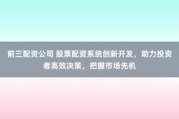 前三配资公司 股票配资系统创新开发，助力投资者高效决策，把握市场先机
