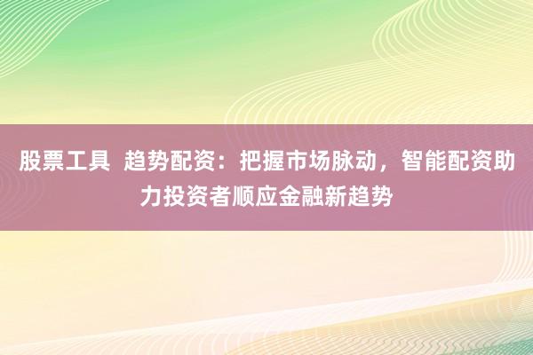 股票工具  趋势配资：把握市场脉动，智能配资助力投资者顺应金融新趋势
