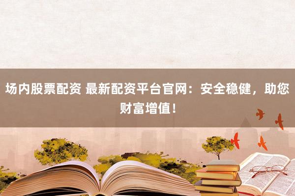 场内股票配资 最新配资平台官网：安全稳健，助您财富增值！