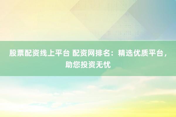 股票配资线上平台 配资网排名：精选优质平台，助您投资无忧