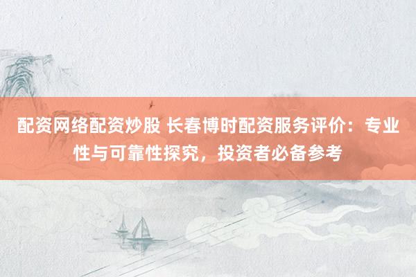 配资网络配资炒股 长春博时配资服务评价：专业性与可靠性探究，投资者必备参考
