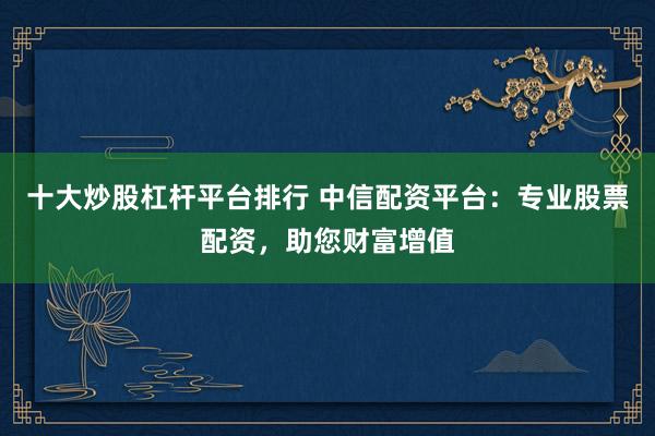十大炒股杠杆平台排行 中信配资平台：专业股票配资，助您财富增值