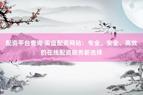 配资平台查询 实盘配资网站:专业、安全、高效的在线配资服务新选择