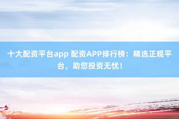 十大配资平台app 配资APP排行榜：精选正规平台，助您投资无忧！