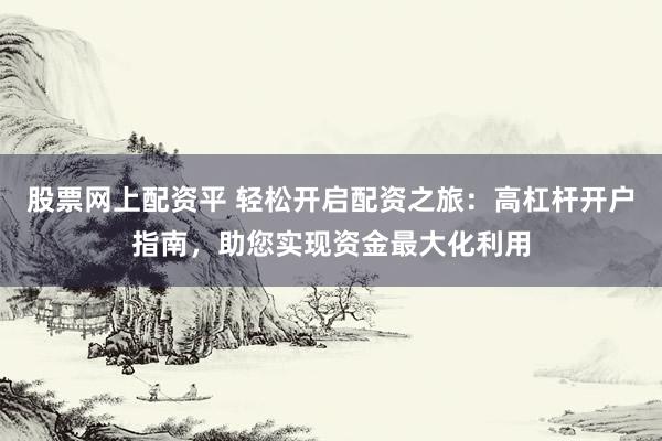 股票网上配资平 轻松开启配资之旅：高杠杆开户指南，助您实现资金最大化利用