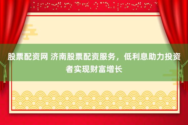 股票配资网 济南股票配资服务，低利息助力投资者实现财富增长