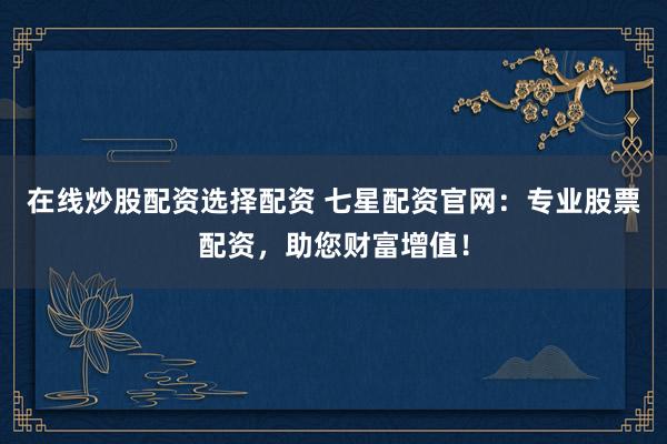 在线炒股配资选择配资 七星配资官网:专业股票配资,助您财富增值!