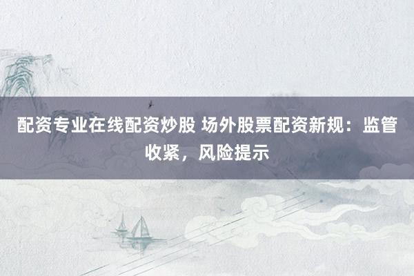 配资专业在线配资炒股 场外股票配资新规：监管收紧，风险提示