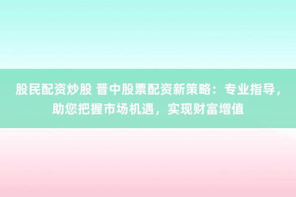 股民配资炒股 晋中股票配资新策略:专业指导,助您把握市场机遇,实现财富增值